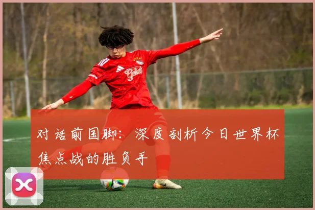 对话前国脚：深度剖析今日世界杯焦点战的胜负手