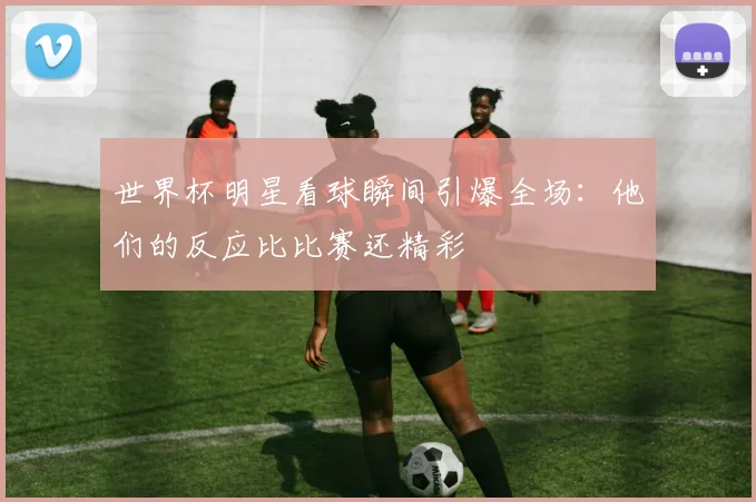 世界杯明星看球瞬间引爆全场：他们的反应比比赛还精彩