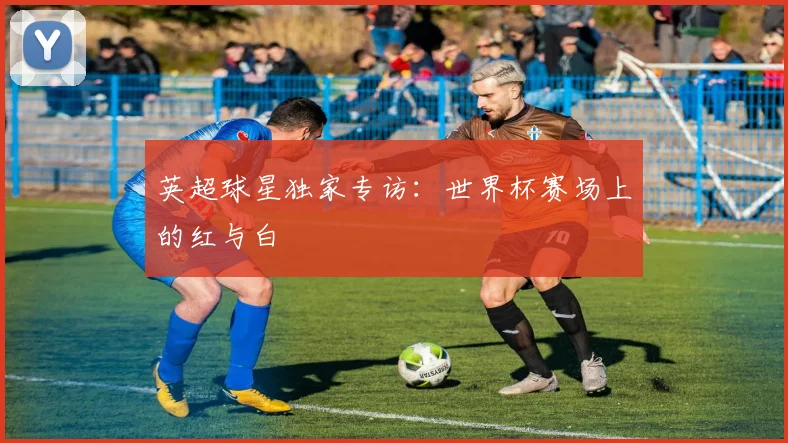 英超球星独家专访：世界杯赛场上的红与白